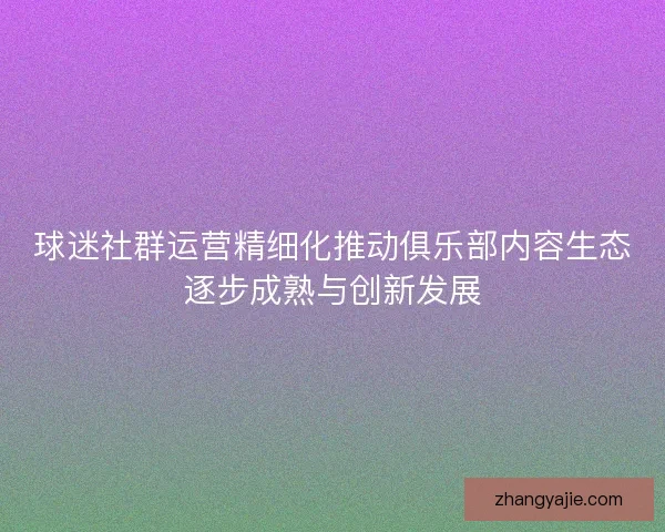 球迷社群运营精细化推动俱乐部内容生态逐步成熟与创新发展