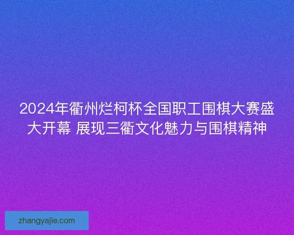 2024年衢州烂柯杯全国职工围棋大赛盛大开幕 展现三衢文化魅力与围棋精神