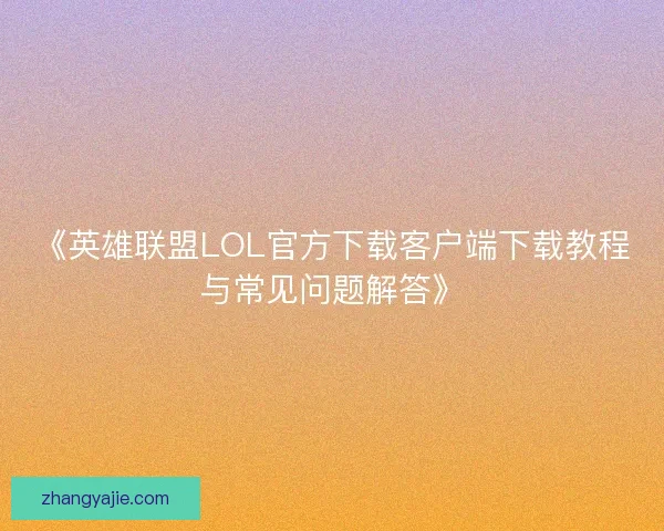 《英雄联盟LOL官方下载客户端下载教程与常见问题解答》