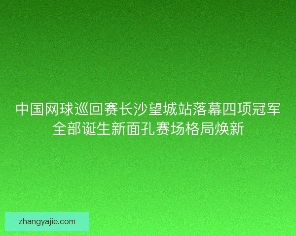 中国网球巡回赛长沙望城站落幕四项冠军全部诞生新面孔赛场格局焕新