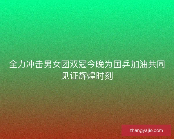 全力冲击男女团双冠今晚为国乒加油共同见证辉煌时刻