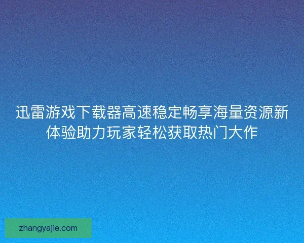 迅雷游戏下载器高速稳定畅享海量资源新体验助力玩家轻松获取热门大作