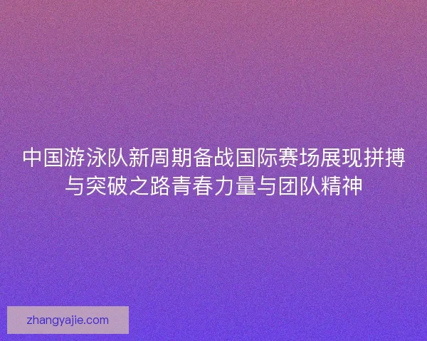 中国游泳队新周期备战国际赛场展现拼搏与突破之路青春力量与团队精神 中国游泳队新周期备战国际赛场展现拼搏与突破之路青春力量与团队精神