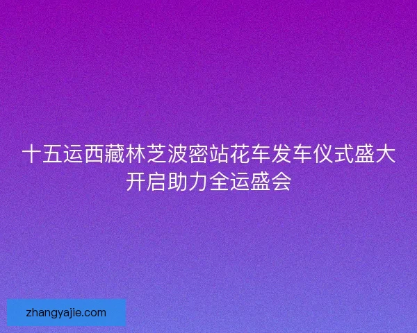 十五运西藏林芝波密站花车发车仪式盛大开启助力全运盛会