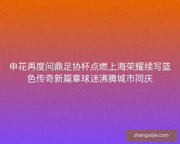 申花再度问鼎足协杯点燃上海荣耀续写蓝色传奇新篇章球迷沸腾城市同庆