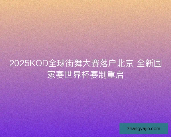 2025KOD全球街舞大赛落户北京 全新国家赛世界杯赛制重启