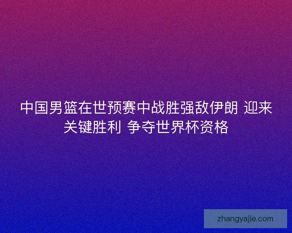中国男篮在世预赛中战胜强敌伊朗 迎来关键胜利 争夺世界杯资格