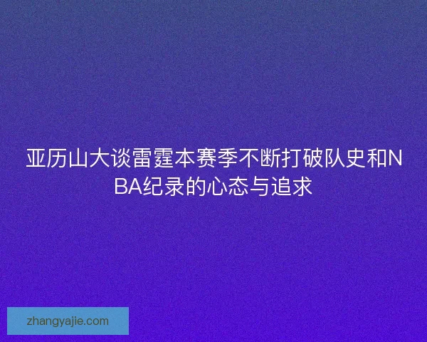 亚历山大谈雷霆本赛季不断打破队史和NBA纪录的心态与追求 亚历山大谈雷霆本赛季不断打破队史和NBA纪录的心态与追求