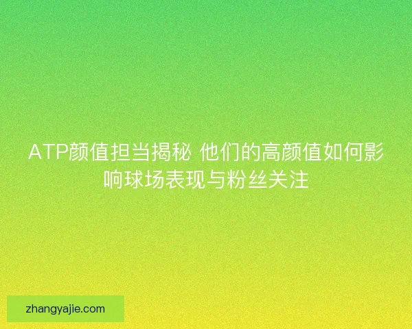 ATP颜值担当揭秘 他们的高颜值如何影响球场表现与粉丝关注 ATP颜值担当揭秘 他们的高颜值如何影响球场表现与粉丝关注