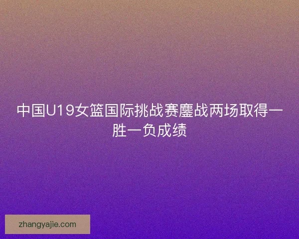 中国U19女篮国际挑战赛鏖战两场取得一胜一负成绩
