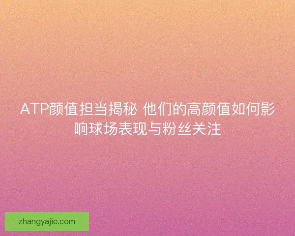 ATP颜值担当揭秘 他们的高颜值如何影响球场表现与粉丝关注 ATP颜值担当揭秘 他们的高颜值如何影响球场表现与粉丝关注