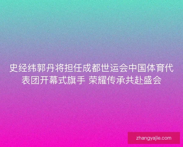 史经纬郭丹将担任成都世运会中国体育代表团开幕式旗手 荣耀传承共赴盛会