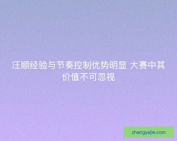 汪顺经验与节奏控制优势明显 大赛中其价值不可忽视