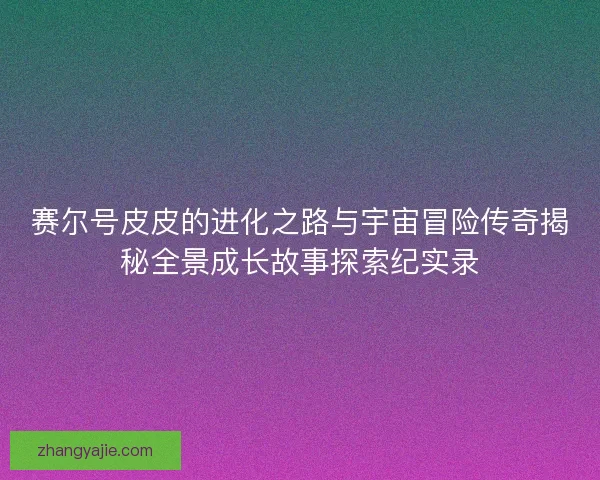 赛尔号皮皮的进化之路与宇宙冒险传奇揭秘全景成长故事探索纪实录