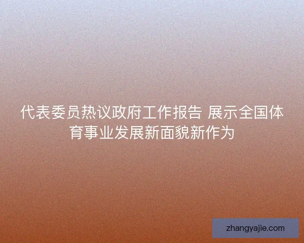 代表委员热议政府工作报告 展示全国体育事业发展新面貌新作为