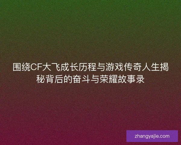 围绕CF大飞成长历程与游戏传奇人生揭秘背后的奋斗与荣耀故事录